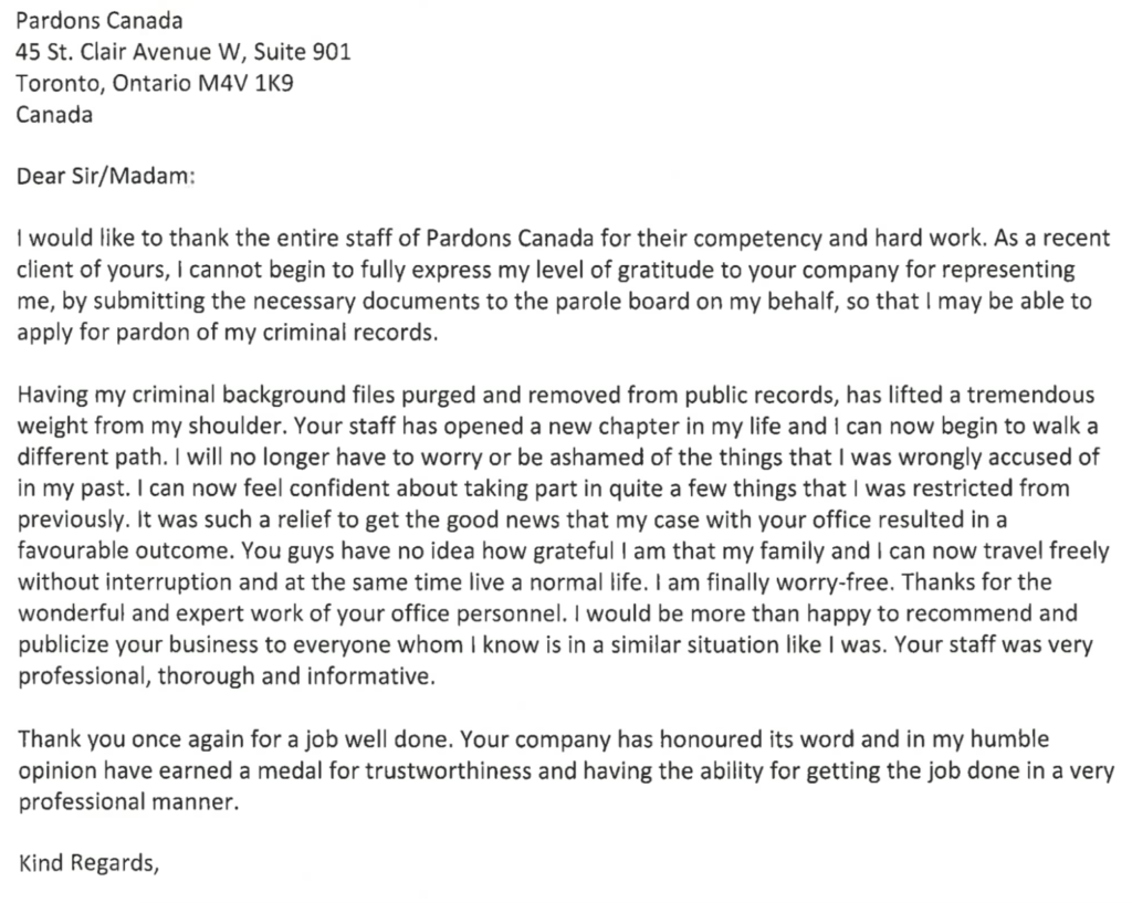 Dear Sir/Madam: I would like to thank the entire staff of Pardons Canada for their competency and hard work. As a recent client of yours, I cannot begin to fully express my level of gratitude to your company for representing me, by submitting the necessary documents to the parole board on my behalf, so that I may be able to apply for pardon of my criminal records. Having my criminal background files purged and removed from public records, has lifted a tremendous weight from my shoulder. Your staff has opened a new chapter in my life and I can now begin to walk a different path. I will no longer have to worry or be ashamed of the things that I was wrongly accused of in my past. I can now feel confident about taking part in quite a few things that I was restricted from previously. It was such a relief to get the good news that my case with your office resulted in a favourable outcome. You guys have no idea how grateful I am that my family and I can now travel freely without interruption and at the same time live a normal life. I am finally worry-free. Thanks for the wonderful and expert work of your office personnel. I would be more than happy to recommend and publicize your business to everyone whom I know is in a similar situation like I was. Your staff was very professional, thorough and informative. Thank you once again for a job well done. Your company has honoured its word and in my humble opinion have earned a medal for trustworthiness and having the ability for getting the job done in a very professional manner.