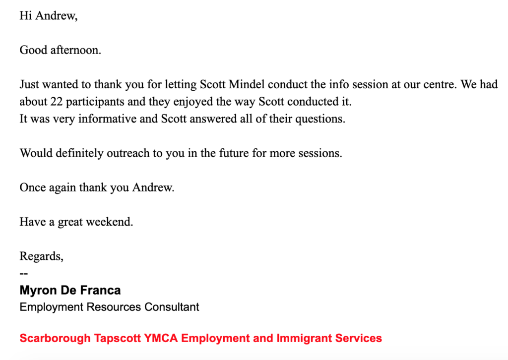 Hi Andrew,
 
Good afternoon.
 
Just wanted to thank you for letting Scott Mindel conduct the info session at our centre. We had about 22 participants and they enjoyed the way Scott conducted it.
It was very informative and Scott answered all of their questions.
 
Would definitely outreach to you in the future for more sessions.
 
Once again thank you Andrew.
 
Have a great weekend.
 
Regards,
 
 
 
--
Myron De Franca
Employment Resources Consultant
 
Scarborough Tapscott YMCA Employment and Immigrant Services