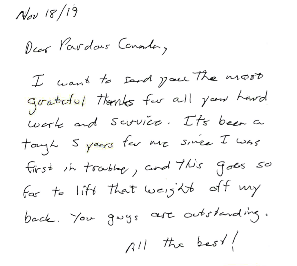 Dear Pardons Canada, 
Thank you for all your hard work in helping me with my record suspension.
You guys are outstanding. All the best!
