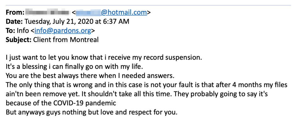 Subject: Client from Montreal
 
I just want to let you know that i receive my record suspension.
It's a blessing i can finally go on with my life.
You are the best always there when I needed answers.
The only thing that is wrong and in this case is not your fault is that after 4 months my files ain'tn been remove yet. It shouldn't take all this time. They probably going to say it's because of the COVID-19 pandemic
But anyways guys nothing but love and respect for you. 